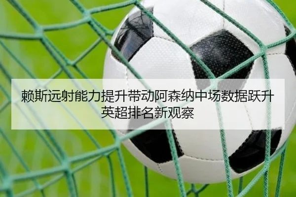 赖斯远射能力提升带动阿森纳中场数据跃升英超排名新观察（kaiyun）