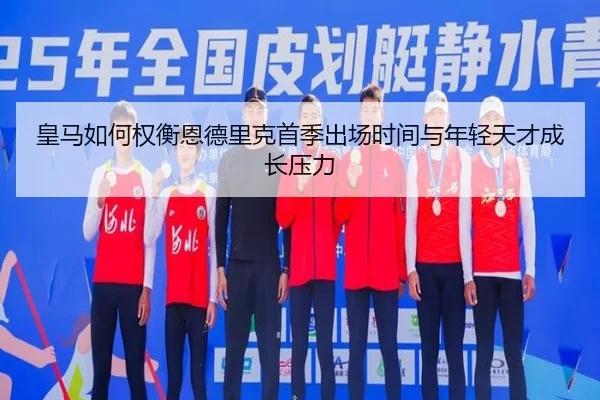 皇马如何权衡恩德里克首季出场时间与年轻天才成长压力