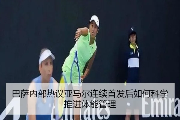 巴萨内部热议亚马尔连续首发后如何科学推进体能管理